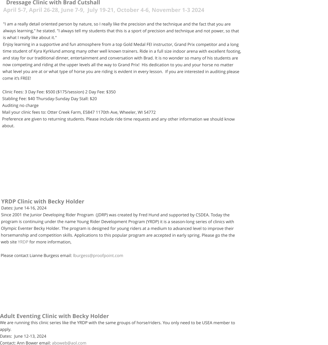 Dressage Clinic with Brad Cutshall April 5-7, April 26-28, June 7-9,  July 19-21, October 4-6, November 1-3 2024  "I am a really detail oriented person by nature, so I really like the precision and the technique and the fact that you are always learning," he stated. "I always tell my students that this is a sport of precision and technique and not power, so that is what I really like about it."   Enjoy learning in a supportive and fun atmosphere from a top Gold Medal FEI instructor, Grand Prix competitor and a long time student of Kyra Kyrklund among many other well known trainers. Ride in a full size indoor arena with excellent footing, and stay for our traditional dinner, entertainment and conversation with Brad. It is no wonder so many of his students are now competing and riding at the upper levels all the way to Grand Prix!  His dedication to you and your horse no matter what level you are at or what type of horse you are riding is evident in every lesson.  If you are interested in auditing please come it’s FREE!  Clinic Fees: 3 Day Fee: $500 ($175/session) 2 Day Fee: $350  Stabling Fee: $40 Thursday-Sunday Day Stall: $20 Auditing no charge Mail your clinic fees to: Otter Creek Farm, E5847 1170th Ave, Wheeler, WI 54772  Preference are given to returning students. Please include ride time requests and any other information we should know about.            YRDP Clinic with Becky Holder Dates: June 14-16, 2024 Since 2001 the Junior Developing Rider Program  (JDRP) was created by Fred Hund and supported by CSDEA. Today the program is continuing under the name Young Rider Development Program (YRDP) it is a season-long series of clinics with Olympic Eventer Becky Holder. The program is designed for young riders at a medium to advanced level to improve their horsemanship and competition skills. Applications to this popular program are accepted in early spring. Please go the the web site YRDP for more information,  Please contact Lianne Burgess email: lburgess@proofpoint.com      	    Adult Eventing Clinic with Becky Holder We are running this clinic series like the YRDP with the same groups of horse/riders. You only need to be USEA member to apply.  Dates:  June 12-13, 2024 Contact: Ann Bower email: aboweb@aol.com