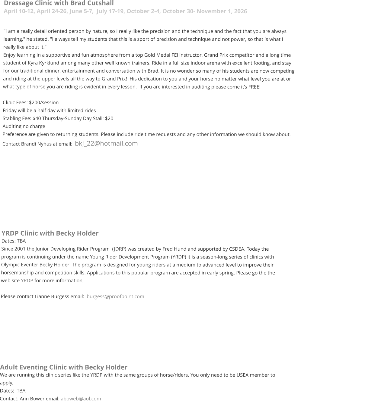 Dressage Clinic with Brad Cutshall April 10-12, April 24-26, June 5-7,  July 17-19, October 2-4, October 30- November 1, 2026  "I am a really detail oriented person by nature, so I really like the precision and the technique and the fact that you are always learning," he stated. "I always tell my students that this is a sport of precision and technique and not power, so that is what I really like about it."   Enjoy learning in a supportive and fun atmosphere from a top Gold Medal FEI instructor, Grand Prix competitor and a long time student of Kyra Kyrklund among many other well known trainers. Ride in a full size indoor arena with excellent footing, and stay for our traditional dinner, entertainment and conversation with Brad. It is no wonder so many of his students are now competing and riding at the upper levels all the way to Grand Prix!  His dedication to you and your horse no matter what level you are at or what type of horse you are riding is evident in every lesson.  If you are interested in auditing please come it’s FREE!  Clinic Fees: $200/session  Friday will be a half day with limited rides  Stabling Fee: $40 Thursday-Sunday Day Stall: $20 Auditing no charge Preference are given to returning students. Please include ride time requests and any other information we should know about.  Contact Brandi Nyhus at email:  bkj_22@hotmail.com           YRDP Clinic with Becky Holder Dates: TBA Since 2001 the Junior Developing Rider Program  (JDRP) was created by Fred Hund and supported by CSDEA. Today the program is continuing under the name Young Rider Development Program (YRDP) it is a season-long series of clinics with Olympic Eventer Becky Holder. The program is designed for young riders at a medium to advanced level to improve their horsemanship and competition skills. Applications to this popular program are accepted in early spring. Please go the the web site YRDP for more information,  Please contact Lianne Burgess email: lburgess@proofpoint.com      	    Adult Eventing Clinic with Becky Holder We are running this clinic series like the YRDP with the same groups of horse/riders. You only need to be USEA member to apply.  Dates:  TBA Contact: Ann Bower email: aboweb@aol.com